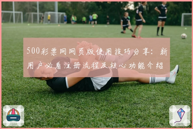 500彩票网网页版使用技巧分享:新用户必看注册流程及核心功能介绍