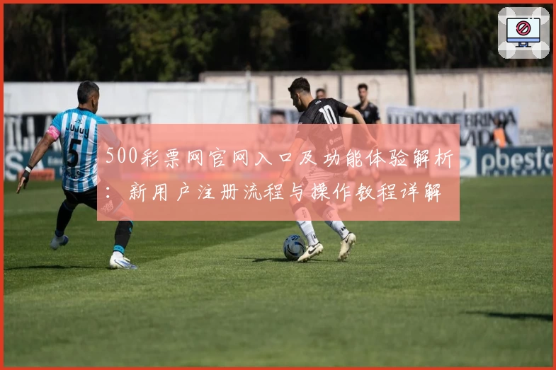 500彩票网官网入口及功能体验解析：新用户注册流程与操作教程详解