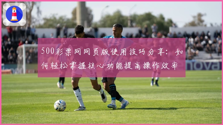 500彩票网网页版使用技巧分享：如何轻松掌握核心功能提高操作效率